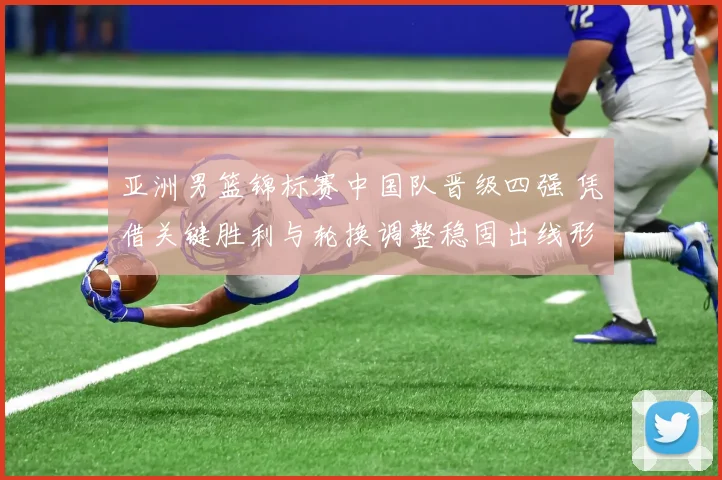 亚洲男篮锦标赛中国队晋级四强 凭借关键胜利与轮换调整稳固出线形势