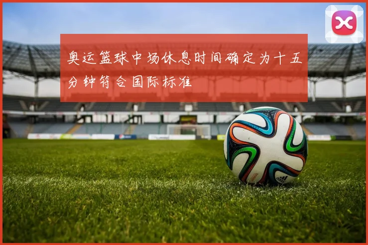 奥运篮球中场休息时间确定为十五分钟符合国际标准