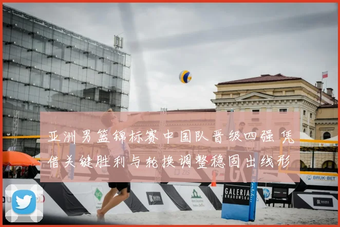 亚洲男篮锦标赛中国队晋级四强 凭借关键胜利与轮换调整稳固出线形势