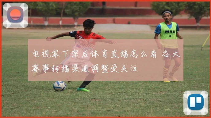 电视家下架后体育直播怎么看 各大赛事转播渠道调整受关注