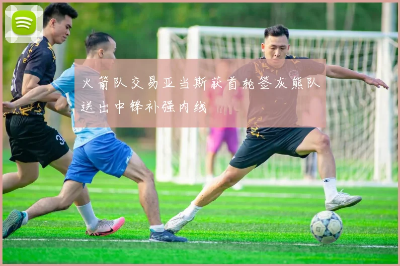 火箭队交易亚当斯获首轮签灰熊队送出中锋补强内线